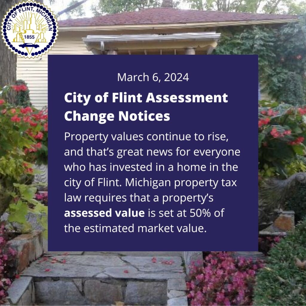 March 6, 2024: City of Flint Assessment Change Notices. Property values continue to rise, and that’s great news for everyone who has invested in a home in the city of Flint. Michigan property tax law requires that a property’s assessed value is set at 50% of the estimated market value.