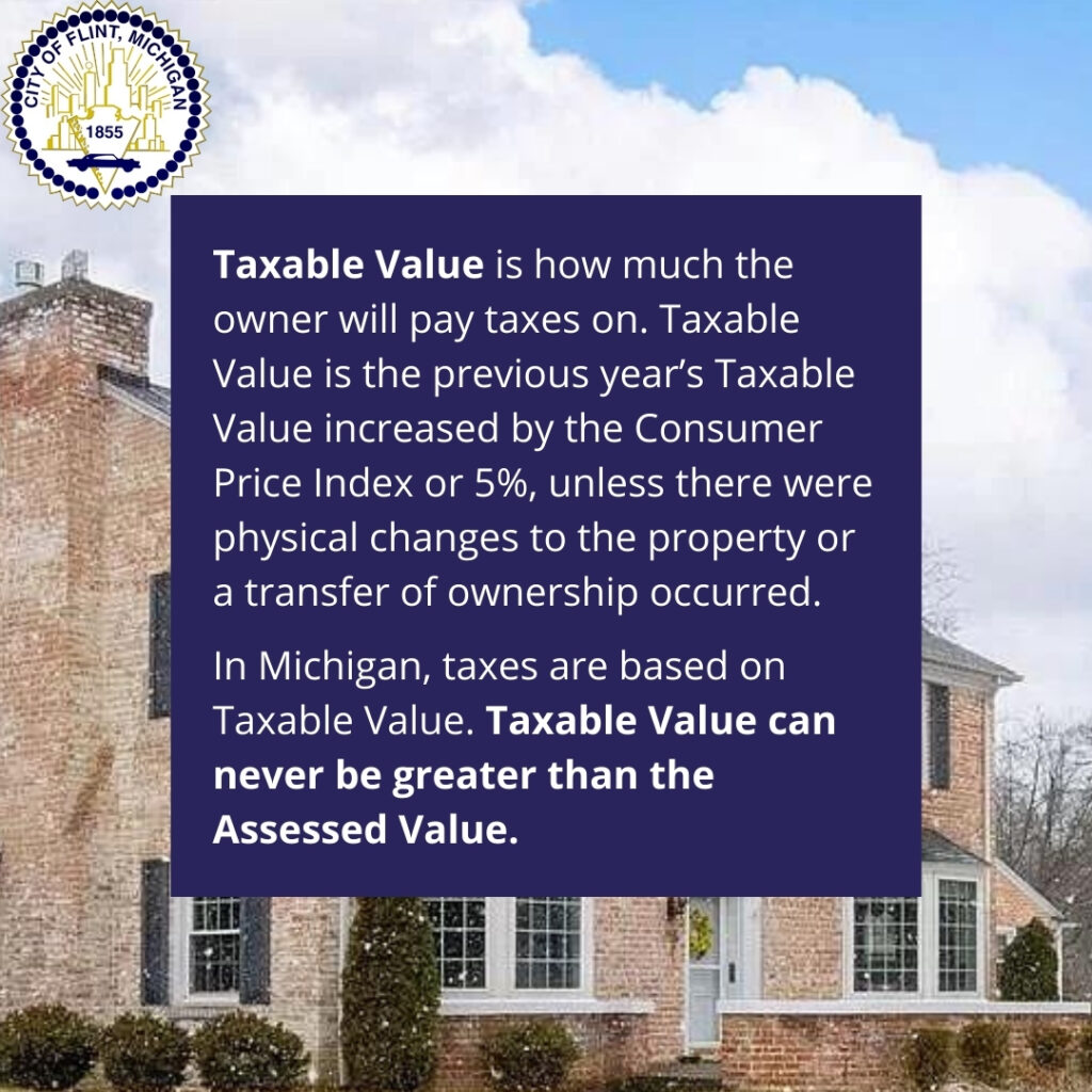 Taxable Value is how much the owner will pay taxes on. Taxable Value is the previous year’s Taxable Value increased by the Consumer Price Index or 5%, unless there were physical changes to the property or a transfer of ownership occurred. 

In Michigan, taxes are based on Taxable Value. Taxable Value can never be greater than the Assessed Value.