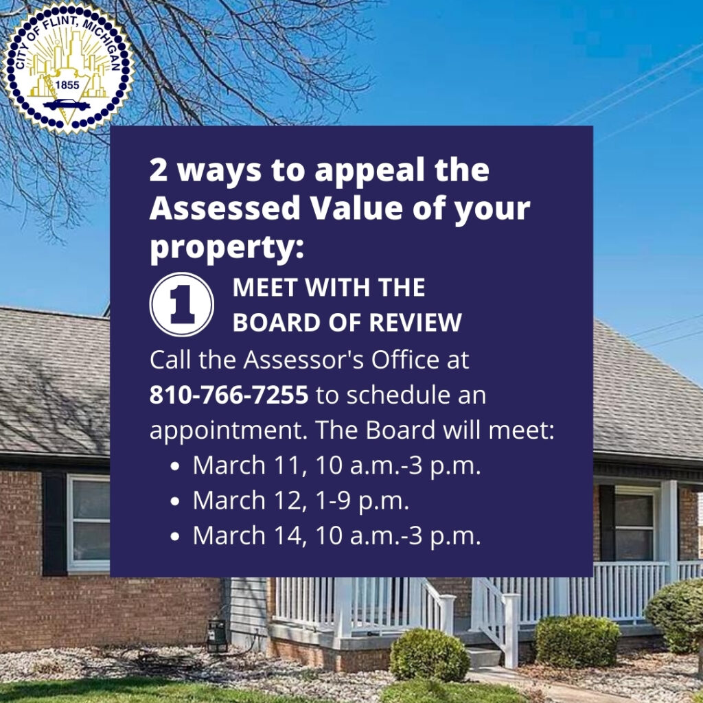 2 ways to appeal the Assessed Value of your property:
1. Meet with the Board of Review. Call the Assessor's Office at 
810-766-7255 to schedule an appointment. The Board will meet:
March 11, 10 a.m.-3 p.m.
March 12, 1-9 p.m.
March 14, 10 a.m.-3 p.m.
